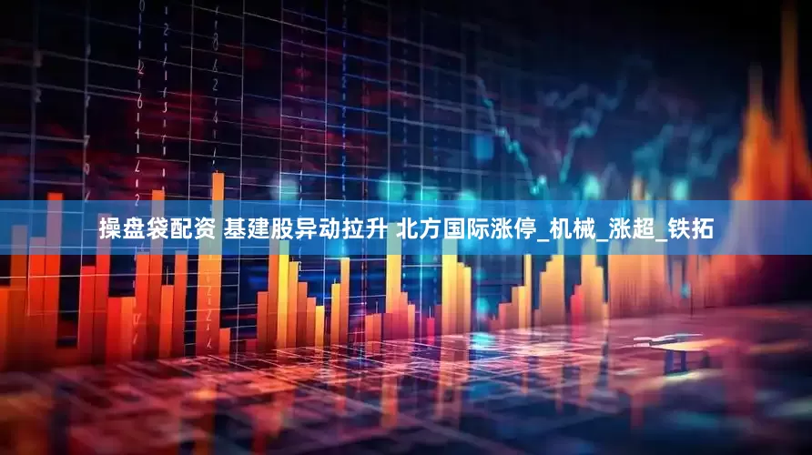 操盘袋配资 基建股异动拉升 北方国际涨停_机械_涨超_铁拓