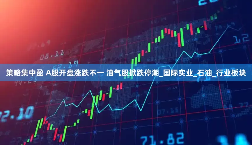 策略集中盈 A股开盘涨跌不一 油气股掀跌停潮_国际实业_石油_行业板块