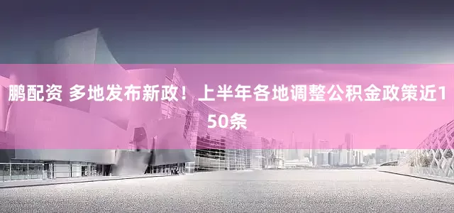 鹏配资 多地发布新政！上半年各地调整公积金政策近150条