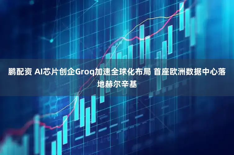 鹏配资 AI芯片创企Groq加速全球化布局 首座欧洲数据中心落地赫尔辛基