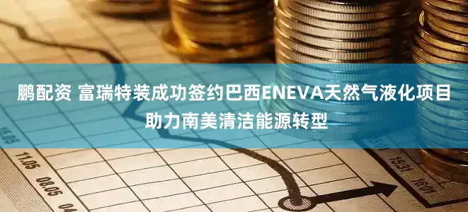 鹏配资 富瑞特装成功签约巴西ENEVA天然气液化项目 助力南美清洁能源转型