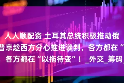 人人顺配资 土耳其总统积极推动俄乌第三轮和谈，普京趁西方分心推进谈判，各方都在“以拖待变”！_外交_筹码_表面