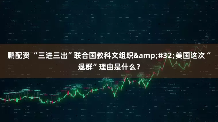 鹏配资 “三进三出”联合国教科文组织&#32;美国这次“退群”理由是什么？