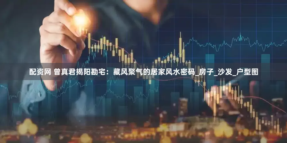 配资网 曾真君揭阳勘宅：藏风聚气的居家风水密码_房子_沙发_户型图