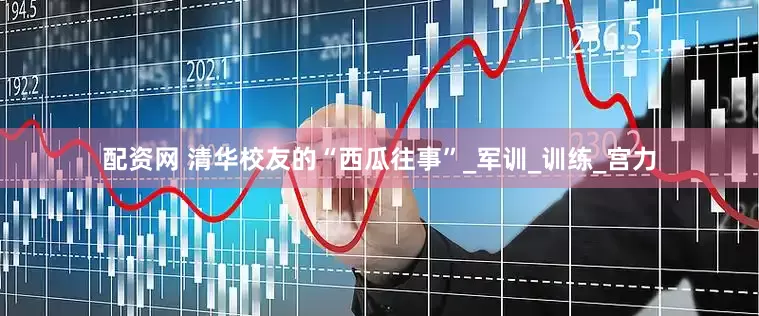 配资网 清华校友的“西瓜往事”_军训_训练_宫力