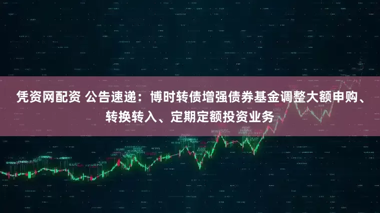 凭资网配资 公告速递：博时转债增强债券基金调整大额申购、转换转入、定期定额投资业务