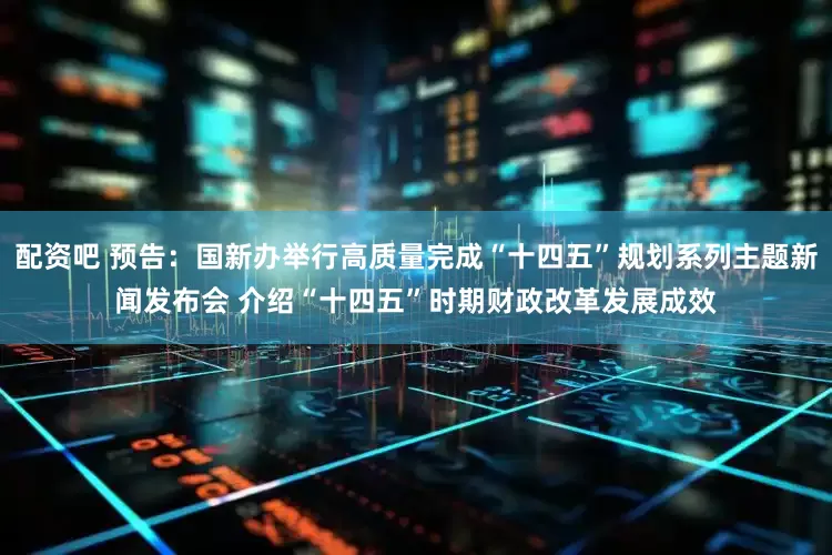 配资吧 预告：国新办举行高质量完成“十四五”规划系列主题新闻发布会 介绍“十四五”时期财政改革发展成效