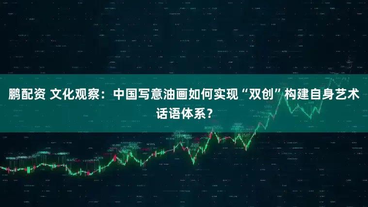 鹏配资 文化观察：中国写意油画如何实现“双创”构建自身艺术话语体系？