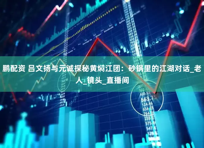 鹏配资 吕文扬与元诚探秘黄焖江团：砂锅里的江湖对话_老人_镜头_直播间