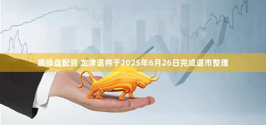 趣操盘配资 龙津退将于2025年6月26日完成退市整理