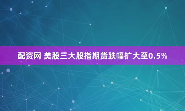 配资网 美股三大股指期货跌幅扩大至0.5%