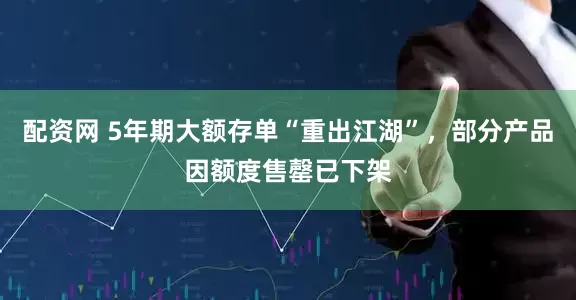 配资网 5年期大额存单“重出江湖”，部分产品因额度售罄已下架
